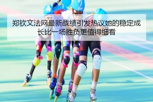 郑钦文法网最新战绩引发热议她的稳定成长比一场胜负更值得细看