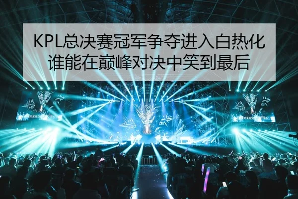 KPL总决赛冠军争夺进入白热化谁能在巅峰对决中笑到最后