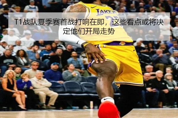 T1战队夏季赛首战打响在即，这些看点或将决定他们开局走势