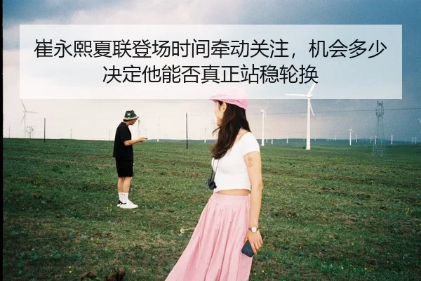 崔永熙夏联登场时间牵动关注，机会多少决定他能否真正站稳轮换 - C7GAME
